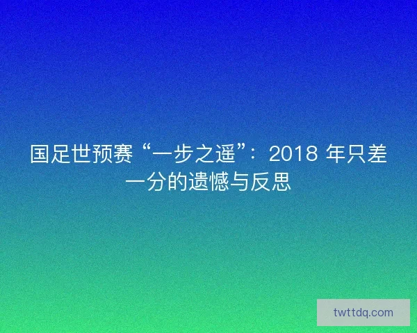 国足世预赛 “一步之遥”：2018 年只差一分的遗憾与反思