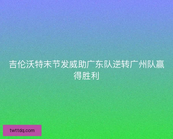吉伦沃特末节发威助广东队逆转广州队赢得胜利