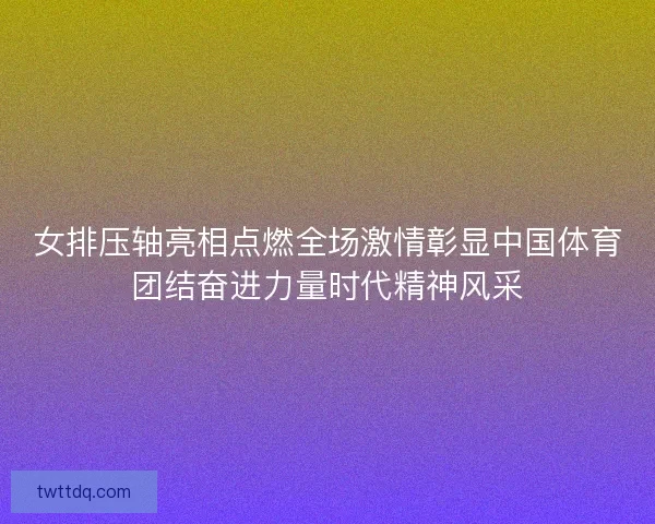 女排压轴亮相点燃全场激情彰显中国体育团结奋进力量时代精神风采