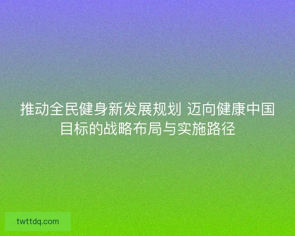 推动全民健身新发展规划 迈向健康中国目标的战略布局与实施路径