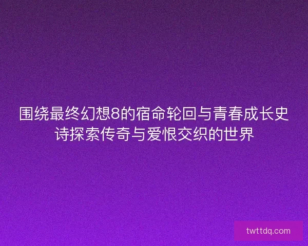 围绕最终幻想8的宿命轮回与青春成长史诗探索传奇与爱恨交织的世界