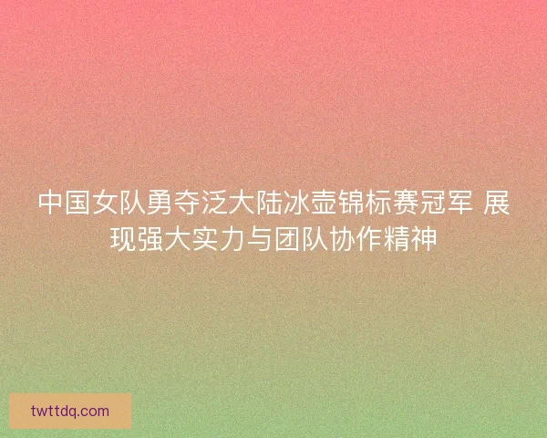 中国女队勇夺泛大陆冰壶锦标赛冠军 展现强大实力与团队协作精神